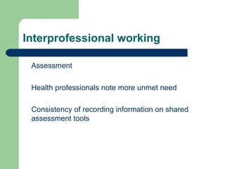Interprofessional working Assessment  Health professionals note more unmet need  Consistency of recording information on shared assessment tools 