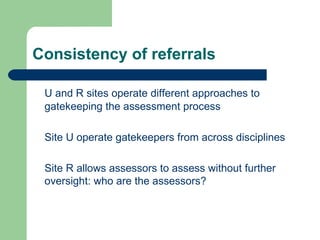 Consistency of referrals U and R sites operate different approaches to gatekeeping the assessment process Site U operate gatekeepers from across disciplines Site R allows assessors to assess without further oversight: who are the assessors? 