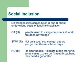 Social inclusion Different policies across Sites U and R about underwriting costs of landline installation OT (U) ‘people used to using computers at work  are at an advantage’ SWM (R)  Not an issue: ‘you can get pay as  you go Blackberries these days’. HO (R)  [of older people] ‘telecare a non-starter in  some cases….they don’t need broadband  they need a generator’  