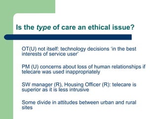 Is the  type  of care an ethical issue? OT(U) not itself: technology decisions ‘in the best interests of service user’ PM (U) concerns about loss of human relationships if telecare was used inappropriately SW manager (R), Housing Officer (R): telecare is superior as it is less intrusive Some divide in attitudes between urban and rural sites 