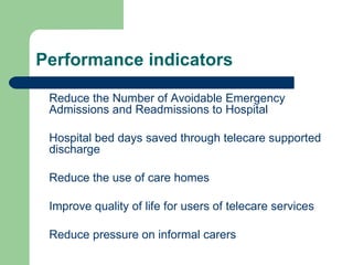 Performance indicators Reduce the Number of Avoidable Emergency Admissions and Readmissions to Hospital Hospital bed days saved through telecare supported discharge Reduce the use of care homes Improve quality of life for users of telecare services Reduce pressure on informal carers 