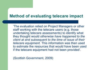 Method of evaluating telecare impact ‘ The evaluation relied on Project Managers or other staff working with the telecare users (e.g. those undertaking telecare assessments) to identify what they thought would  otherwise have happened to the client at and subsequent to the time of issue of their telecare equipment.  This information was then used to estimate the resources that would have been used if the telecare equipment had not been provided’. (Scottish Government, 2009) 
