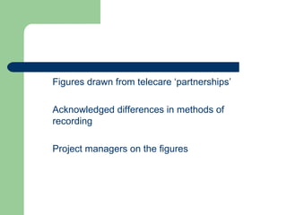 Figures drawn from telecare ‘partnerships’ Acknowledged differences in methods of recording Project managers on the figures 