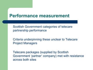 Performance measurement Scottish Government categories of telecare partnership performance Criteria underpinning these unclear to Telecare Project Managers  Telecare packages (supplied by Scottish Government ‘partner’ company) met with resistance across both sites 