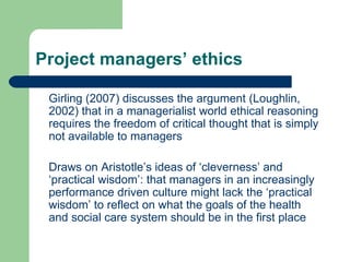 Project managers’ ethics Girling (2007) discusses the argument (Loughlin, 2002) that in a managerialist world ethical reasoning requires the freedom of critical thought that is simply not available to managers Draws on Aristotle’s ideas of ‘cleverness’ and ‘practical wisdom’: that managers in an increasingly performance driven culture might lack the ‘practical wisdom’ to reflect on what the goals of the health and social care system should be in the first place 