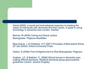 Astrid (2000): a social and technological response to meeting the needs of individuals with dementia and their carers. A guide to using technology in dementia care London: Hawker  Barnes, M (2006) Caring and Social Justice Basingstoke: Palgrave MacMillan Beauchamp, L & Childress, A F (2001) Principles of Biomedical Ethics (5 th  ed) Oxford: Oxford University Press Clarke, S (2006)  From Enlightenment to Risk  Basingstoke; Palgrave Hughes, J.C. & Baldwin, C. (2006) Ethical Issues in dementia care: making difficult decisions. Bradford dementia group good practice guidelines London: Jessica Kingsley 