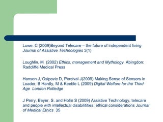 Lowe, C (2009)Beyond Telecare – the future of independent living  Journal of Assistive Technologies  3(1) Loughlin, M  (2002)  Ethics, management and Mythology  Abingdon: Radcliffe Medical Press Hanson J, Osipovic D, Percival J(2009) Making Sense of Sensors in Loader, B Hardly, M & Keeble L (2009)  Digital Welfare for the Third Age  London Rotledge J Perry, Beyer, S. and Holm S (2009) Assistive Technology, telecare and people with intellectual disabilitities: ethical considerations  Journal of Medical Ethics  35 