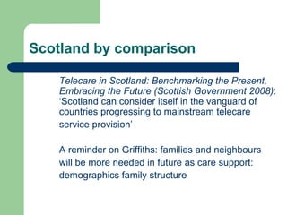 Scotland by comparison Telecare in Scotland: Benchmarking the Present, Embracing the Future (Scottish Government 2008) : ‘Scotland can consider itself in the vanguard of countries progressing to mainstream telecare  service provision’  A reminder on Griffiths: families and neighbours will be more needed in future as care support: demographics family structure  
