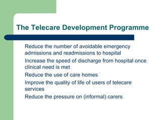 The Telecare Development Programme Reduce the number of avoidable emergency admissions and readmissions to hospital Increase the speed of discharge from hospital once clinical need is met Reduce the use of care homes Improve the quality of life of users of telecare services Reduce the pressure on (informal) carers 