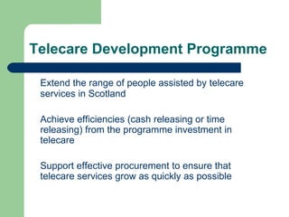 Telecare Development Programme Extend the range of people assisted by telecare services in Scotland Achieve efficiencies (cash releasing or time releasing) from the programme investment in telecare Support effective procurement to ensure that telecare services grow as quickly as possible  