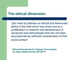 The ethical dimension ‘ [the need to] address an ethical and democratic deficit in this field which has arisen due to a proliferation in research and development of advanced care technologies that has not been accompanied by sufficient consideration of their social context’   Ethical Frameworks for Telecare Technologies for older people at home (EFORTT) 