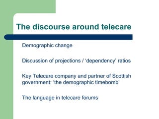 The discourse around telecare Demographic change Discussion of projections / ‘dependency’ ratios Key Telecare company and partner of Scottish government: ‘the demographic timebomb’ The language in telecare forums 