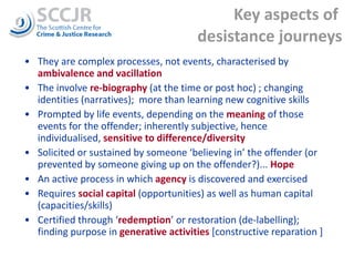 Key aspects of  desistance journeys They are complex processes, not events, characterised by  ambivalence and vacillation The involve  re-biography   (at the time or post hoc) ; changing identities (narratives);  more than learning new cognitive skills  Prompted by life events, depending on the  meaning   of those events for the offender; inherently subjective, hence individualised,  sensitive to difference/diversity Solicited or sustained by someone ‘believing in’ the offender (or prevented by someone giving up on the offender?)...  Hope An active process in which  agency  is discovered and exercised  Requires  social capital  (opportunities) as well as human capital (capacities/skills) Certified through ‘ redemption ’ or restoration (de-labelling); finding purpose in  generative activities  [constructive reparation ] 
