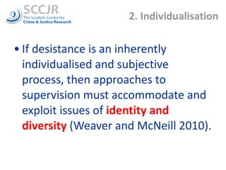2. Individualisation If desistance is an inherently individualised and subjective process, then approaches to supervision must accommodate and exploit issues of  identity and diversity  (Weaver and McNeill 2010).  