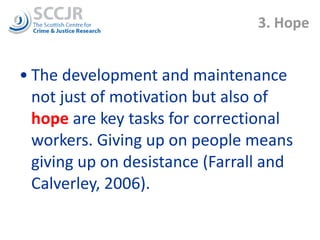 3. Hope The development and maintenance not just of motivation but also of  hope  are   key tasks for correctional workers. Giving up on people means giving up on desistance (Farrall and Calverley, 2006).  
