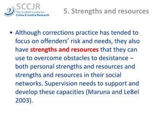 5. Strengths and resources  Although corrections practice has tended to focus on offenders’ risk and needs, they also have  strengths and resources  that they can use to overcome obstacles to desistance – both personal strengths and resources and strengths and resources in their social networks. Supervision needs to support and develop these capacities (Maruna and LeBel 2003).  