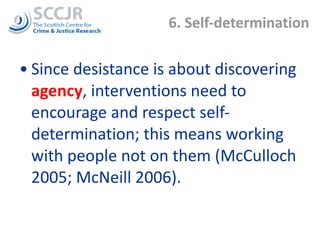6. Self-determination Since desistance is about discovering  agency , interventions need to encourage and respect self-determination; this means working with people not on them (McCulloch 2005; McNeill 2006).  