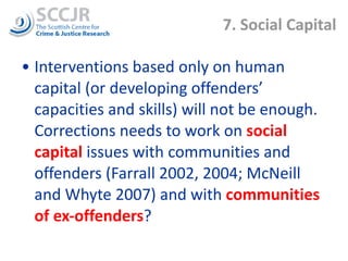 7. Social Capital Interventions based only on human capital (or developing offenders’ capacities and skills) will not be enough. Corrections needs to work on  social capital  issues with communities and offenders (Farrall 2002, 2004; McNeill and Whyte 2007) and with  communities of ex-offenders ? 