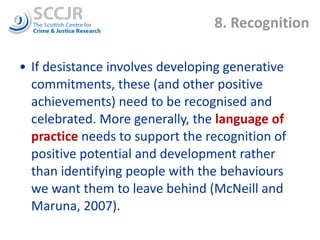 8. Recognition If desistance involves developing generative commitments, these (and other positive achievements) need to be recognised and celebrated. More generally, the  language of practice  needs to support the recognition of positive potential and development rather than identifying people with the behaviours we want them to leave behind (McNeill and Maruna, 2007). 