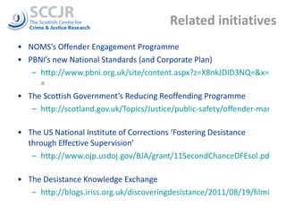 Related initiatives NOMS’s Offender Engagement Programme PBNI’s new National Standards (and Corporate Plan) http://www.pbni.org.uk/site/content.aspx?z=X8nkJDID3NQ=&x=6HzjOZy9Euw =  The Scottish Government’s Reducing Reoffending Programme http://scotland.gov.uk/Topics/Justice/public-safety/offender-management   The US National Institute of Corrections ‘Fostering Desistance through Effective Supervision’ http://www.ojp.usdoj.gov/BJA/grant/11SecondChanceDFEsol.pdf   The Desistance Knowledge Exchange http://blogs.iriss.org.uk/discoveringdesistance/2011/08/19/filming-desistance/   