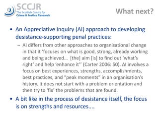 What next? An Appreciative Inquiry (AI) approach to developing desistance-supporting penal practices: AI differs from other approaches to organisational change in that it ‘focuses on what is good, strong, already working and being achieved…  [the] aim [is] to find out ‘what’s right’ and help ‘enhance it’’ (Carter 2006: 50). AI involves a focus on best experiences, strengths, accomplishments, best practices, and “peak moments” in an organisation’s history. It does not start with a problem orientation and then try to ‘fix’ the problems that are found.  A bit like in the process of desistance itself, the focus is on strengths and resources.... 