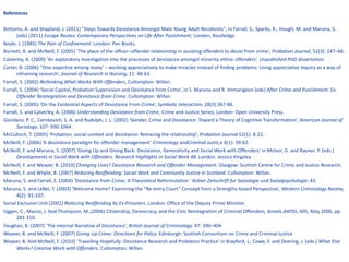 References Bottoms, A. and Shapland, J. (2011) "Steps Towards Desistance Amongst Male Young Adult Recidivists", in Farrall, S., Sparks, R., Hough, M. and Maruna, S. (eds) (2011)  Escape Routes: Contemporary Perspectives on Life After Punishment,  London, Routledge. Boyle, J. (1985)  The Pain of Confinement . London: Pan Books. Burnett, R. and McNeill, F. (2005) ‘The place of the officer–offender relationship in assisting offenders to desist from crime’,  Probation Journal , 52(3): 247–68. Calverley, A. (2009) ‘ An exploratory investigation into the processes of desistance amongst minority ethnic offenders’.  Unpublished PHD dissertation . Carter, B. (2006) ‘’One expertise among many’ – working appreciatively to make miracles instead of finding problems: Using appreciative inquiry as a way of reframing research’,  Journal of Research in Nursing,  11: 48-63. Farrall, S. (2002)  Rethinking What Works With Offenders , Cullompton: Willan.  Farrall, S. (2004) ‘Social Capital, Probation Supervision and Desistance from Crime’, in S. Maruna and R. Immarigeon (eds)  After Crime and Punishment: Ex-Offender Reintegration and Desistance from Crime . Cullompton: Willan. Farrall, S. (2005) ‘On the Existential Aspects of Desistance From Crime’,  Symbolic Interaction , 28(3):367-86.  Farrall, S. and Calverley, A. (2006)  Understanding Desistance from Crime , Crime and Justice Series, London: Open University Press. Giordano, P. C., Cernkovich, S. A. and Rudolph, J. L. (2002) ‘Gender, Crime and Desistance: Toward a Theory of Cognitive Transformation’,  American Journal of Sociology , 107: 990-1064. McCulloch, T. (2005) ‘Probation, social context and desistance: Retracing the relationship’,  Probation Journal  52(1): 8-22. McNeill, F. (2006) ‘A desistance paradigm for offender management’  Criminology andCriminal Justic,e  6(1): 39-62. McNeill, F. and Maruna, S. (2007) ‘Giving Up and Giving Back: Desistance, Generativity and Social Work with Offenders’ in McIvor, G. and Raynor, P. (eds.)  Developments in Social Work with Offenders. Research Highlights in Social Work 48.  London: Jessica Kingsley McNeill, F. and Weaver, B. (2010)  Changing Lives? Desistance Research and Offender Management.  Glasgow: Scottish Centre for Crime and Justice Research.  McNeill, F. and Whyte, B. (2007)  Reducing Reoffending: Social Work and Community Justice in Scotland.  Cullompton: Willan. Maruna, S. and Farrall, S. (2004) ‘Desistance from Crime: A Theoretical Reformulation ’  Kolner Zeitschrift fur Soziologie und Sozialpsychologie , 43. Maruna, S. and LeBel, T. (2003) ‘Welcome Home? Examining the “Re-entry Court” Concept from a Strengths-based Perspective’,  Western Criminology Review,  4(2): 91-107. Social Exclusion Unit (2002 ) Reducing Reoffending by Ex-Prisoners . London: Office of the Deputy Prime Minister. Uggen, C., Manza, J. And Thompson, M.,(2006) Citizenship, Democracy, and the Civic Reintegration of Criminal Offenders , Annals AAPSS , 605, May 2006, pp. 281-310. Vaughan, B. (2007) ‘The Internal Narrative of Desistance’,  British Journal of   Criminology.  47: 390–404 Weaver, B. and McNeill, F. (2007)  Giving Up Crime: Directions for Policy.  Edinburgh: Scottish Consortium on Crime and Criminal Justice  Weaver, B. And McNeill, F. (2010) ‘Travelling Hopefully: Desistance Research and Probation Practice’ in Brayford, J., Cowe, F. and Deering, J. (eds.)  What Else Works? Creative Work with Offenders . Cullompton: Willan. 