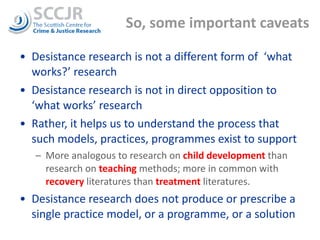 So, some important caveats Desistance research is not a different form of  ‘what works?’ research Desistance research is not in direct opposition to ‘what works’ research Rather, it helps us to understand the process that such models, practices, programmes exist to support More analogous to research on  child development  than research on  teaching  methods; more in common with  recovery  literatures than  treatment  literatures. Desistance research does not produce or prescribe a single practice model, or a programme, or a solution 