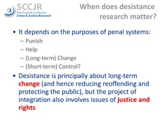 When does desistance  research matter? It depends on the purposes of penal systems: Punish Help (Long-term) Change  (Short-term) Control? Desistance is principally about long-term  change  (and hence reducing reoffending and protecting the public), but the project of integration also involves issues of  justice and rights 