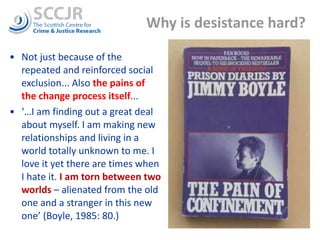 Why is desistance hard?  Not just because of the repeated and reinforced social exclusion... Also  the pains of the change process itself ... ‘… I am finding out a great deal about myself. I am making new relationships and living in a world totally unknown to me. I love it yet there are times when I hate it.  I am torn between two worlds  – alienated from the old one and a stranger in this new one’ (Boyle, 1985: 80.)  