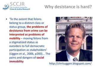 Why desistance is hard? ‘ To the extent that felons belong to a distinct class or status group,  the problems of desistance from crime can be interpreted as problems of mobility  – moving felons from a stigmatized status as outsiders to full democratic participation as stakeholders’ (Uggen et al., 2006, p283)... The pains and dangers of  social immobility http://chrisuggen.blogspot.com/ 