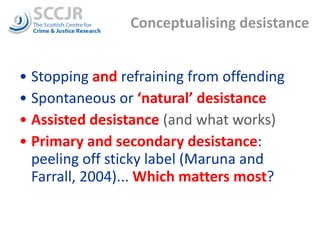 Conceptualising desistance Stopping  and  refraining from offending Spontaneous or  ‘natural’ desistance Assisted desistance  (and what works) Primary and secondary desistance : peeling off sticky label (Maruna and Farrall, 2004)...  Which matters most ? 