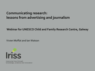Communicating research:
lessons from advertising and journalism
Webinar for UNESCO Child and Family Research Centre, Galway
Vivien Moffat and Ian Watson
 