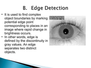 • It is used to find complex
object boundaries by marking
potential edge point
corresponding to places in an
image where rapid change in
brightness occurs.
• In other words, edge is
defined by the discontinuity in
gray values. An edge
separates two distinct
objects.

 