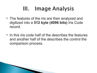• The features of the iris are then analyzed and
digitized into a 512 byte (4096 bits) Iris Code
record.
• In this iris code half of the describes the features
and another half of the describes the control the
comparison process.

 
