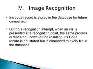 • Iris code record is stored in the database for future
comparison
• During a recognition attempt, when an iris is
presented at a recognition point, the same process
is repeated ; however the resulting Iris Code
record is not stored but is compared to every file in
the database.

 