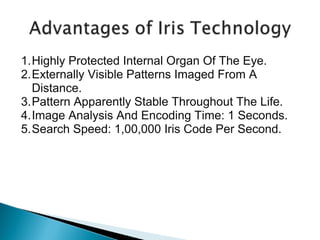 1.Highly Protected Internal Organ Of The Eye.
2.Externally Visible Patterns Imaged From A
Distance.
3.Pattern Apparently Stable Throughout The Life.
4.Image Analysis And Encoding Time: 1 Seconds.
5.Search Speed: 1,00,000 Iris Code Per Second.

 