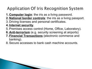 1. Computer login: the iris as a living password.
2. National border controls: the iris as a living passport.
3. Driving licenses and personal certificates.
4. Internet security.
5. Premises access control (Home, Office, Laboratory).
6. Anti-terrorism (e.g. security screening at airports)
7. Financial Transactions (electronic commerce and
banking).
8. Secure accesses to bank cash machine accounts.

 