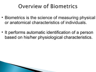 • Biometrics is the science of measuring physical
or anatomical characteristics of individuals.
• It performs automatic identification of a person
based on his/her physiological characteristics.

 