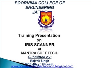 POORNIMA COLLEGE OF
ENGINEERING
JAIPUR

Training Presentation
on
IRIS SCANNER
at
MANTRA SOFT TECH.
Submitted by:
Rajvrit Singh
ECE 4th yr 7th sem.
www.powerpointpresentationon.blogspot.com

 