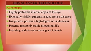  Highly protected, internal organ of the eye
 Externally visible, patterns imaged from a distance
 Iris patterns possess a high degree of randomness
 Patterns apparently stable throughout life
 Encoding and decision-making are tractable
Advantages
IRIS SCANNER TECHNOLOGY
 