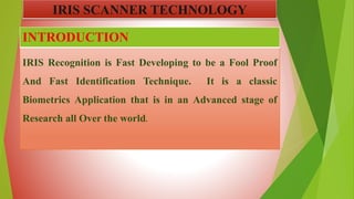 IRIS Recognition is Fast Developing to be a Fool Proof
And Fast Identification Technique. It is a classic
Biometrics Application that is in an Advanced stage of
Research all Over the world.
INTRODUCTION
IRIS SCANNER TECHNOLOGY
 