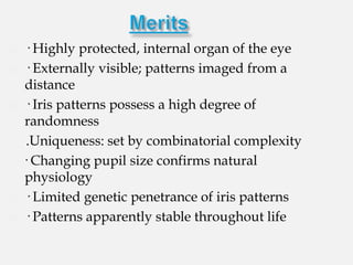    · Highly protected, internal organ of the eye
   · Externally visible; patterns imaged from a
    distance
   · Iris patterns possess a high degree of
    randomness
     .Uniqueness: set by combinatorial complexity
    · Changing pupil size confirms natural
    physiology
   · Limited genetic penetrance of iris patterns
   · Patterns apparently stable throughout life
 
