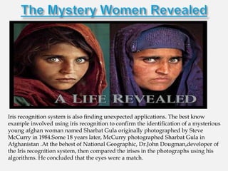 Iris recognition system is also finding unexpected applications. The best know
example involved using iris recognition to confirm the identification of a mysterious
young afghan woman named Sharbat Gula originally photographed by Steve
McCurry in 1984.Some 18 years later, McCurry photographed Sharbat Gula in
Afghanistan .At the behest of National Geographic, Dr.John Dougman,developer of
the Iris recognition system, then compared the irises in the photographs using his
algorithms. He concluded that the eyes were a match.
 