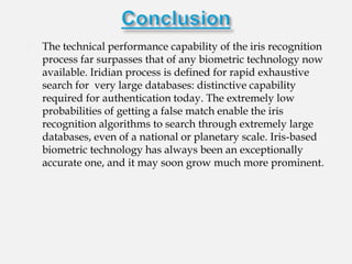    The technical performance capability of the iris recognition
    process far surpasses that of any biometric technology now
    available. Iridian process is defined for rapid exhaustive
    search for very large databases: distinctive capability
    required for authentication today. The extremely low
    probabilities of getting a false match enable the iris
    recognition algorithms to search through extremely large
    databases, even of a national or planetary scale. Iris-based
    biometric technology has always been an exceptionally
    accurate one, and it may soon grow much more prominent.
 