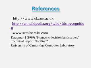    · http://www.cl.cam.ac.uk
   ·http://en.wikipedia.org/wiki/Iris_recognitio
    n
    .www.seminars4u.com
   Daugman J (1999) "Biometric decision landscapes."
    Technical Report No TR482,
   University of Cambridge Computer Laboratory

                 etric decision landscapes." Technical
                 Report No TR482,
                 University of Cambridge Computer
                 Laboratory
 