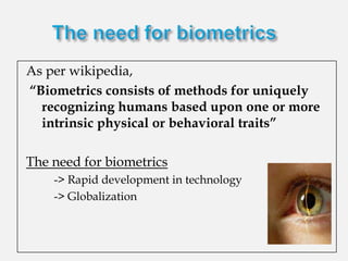 As per wikipedia,
“Biometrics consists of methods for uniquely
  recognizing humans based upon one or more
  intrinsic physical or behavioral traits”

The need for biometrics
  o   -> Rapid development in technology
  o   -> Globalization
 