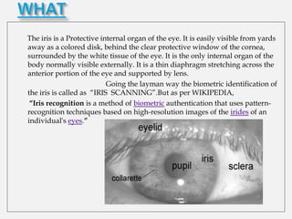 The iris is a Protective internal organ of the eye. It is easily visible from yards
away as a colored disk, behind the clear protective window of the cornea,
surrounded by the white tissue of the eye. It is the only internal organ of the
body normally visible externally. It is a thin diaphragm stretching across the
anterior portion of the eye and supported by lens.
                           Going the layman way the biometric identification of
the iris is called as “IRIS SCANNING”.But as per WIKIPEDIA,
 “Iris recognition is a method of biometric authentication that uses pattern-
recognition techniques based on high-resolution images of the irides of an
individual's eyes.”
 
