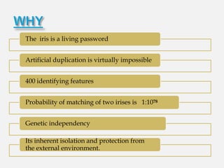 The iris is a living password


Artificial duplication is virtually impossible


400 identifying features


Probability of matching of two irises is 1:1078


Genetic independency

Its inherent isolation and protection from
the external environment.
 