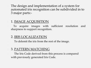    The design and implementation of a system for
    automated iris recognition can be subdivided in to
    3 major parts:-

   1. IMAGE ACQUISITION
     To acquire images with sufficient          resolution   and
    sharpness to support recognition.

    2. IRIS LOCALIZATION
     To delemit the iris from the rest of the image.


   3. PATTERN MATCHING
     The Iris Code derived from this process is compared
    with previously generated Iris Code.
 
