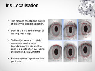Iris Localisation
 The process of obtaining picture
of iris only is called localization.
 Delimits the iris from the rest of
the acquired image
 To identify the approximately
concentric circular outer
boundaries of the iris and the
pupil in a photo of an eye using
DAUGMAN’S ALGORITHM
 Exclude eyelids, eyelashes and
pupil also .
 